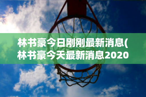 林书豪今日刚刚最新消息(林书豪今天最新消息2020)