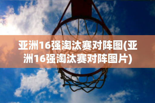 亚洲16强淘汰赛对阵图(亚洲16强淘汰赛对阵图片)