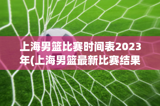 上海男篮比赛时间表2023年(上海男篮最新比赛结果)