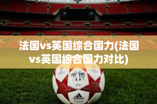 法国vs英国综合国力(法国vs英国综合国力对比)