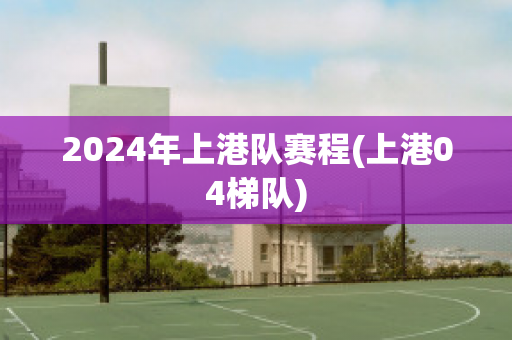 2024年上港队赛程(上港04梯队)