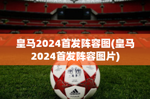 皇马2024首发阵容图(皇马2024首发阵容图片)