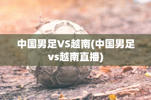 中国男足VS越南(中国男足vs越南直播)