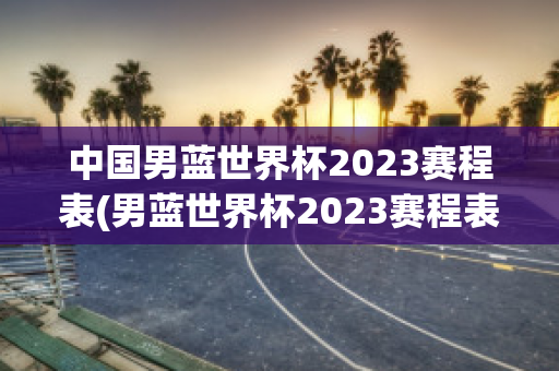 中国男蓝世界杯2023赛程表(男蓝世界杯2023赛程表在哪举办的)