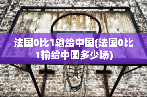 法国0比1输给中国(法国0比1输给中国多少场)