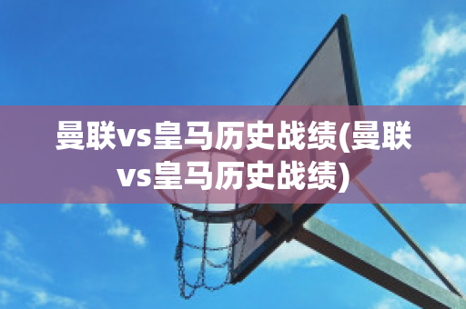 曼联vs皇马历史战绩(曼联vs皇马历史战绩)