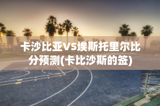 卡沙比亚VS埃斯托里尔比分预测(卡比沙斯的签)