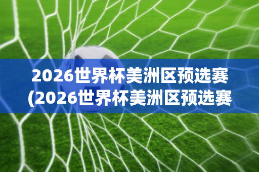 2026世界杯美洲区预选赛(2026世界杯美洲区预选赛程)