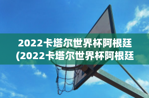 2022卡塔尔世界杯阿根廷(2022卡塔尔世界杯阿根廷赛程)