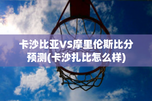 卡沙比亚VS摩里伦斯比分预测(卡沙扎比怎么样)