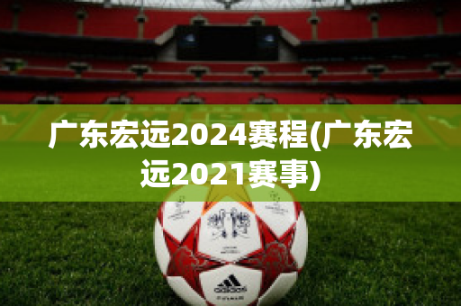 广东宏远2024赛程(广东宏远2021赛事)