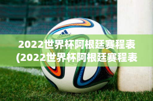 2022世界杯阿根廷赛程表(2022世界杯阿根廷赛程表时间)