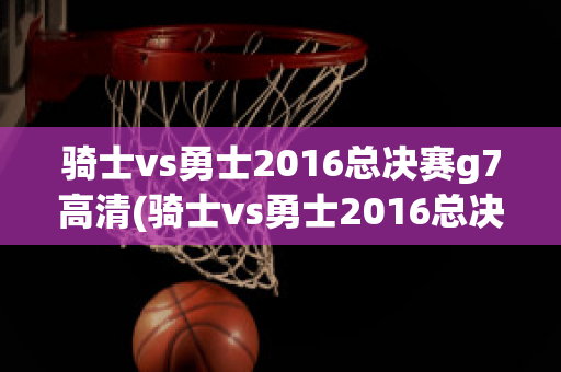 骑士vs勇士2016总决赛g7高清(骑士vs勇士2016总决赛g7高清腾讯)