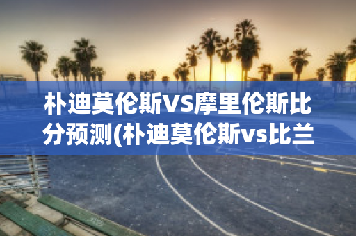 朴迪莫伦斯VS摩里伦斯比分预测(朴迪莫伦斯vs比兰尼塞斯)