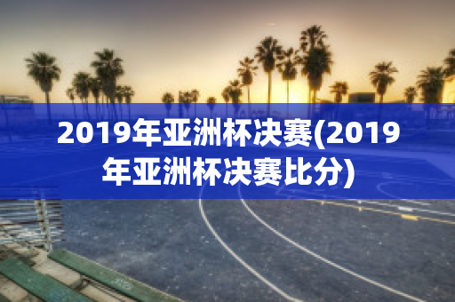 2019年亚洲杯决赛(2019年亚洲杯决赛比分)