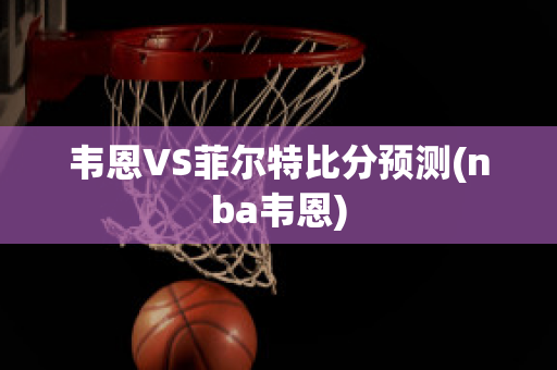 韦恩VS菲尔特比分预测(nba韦恩)