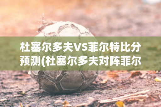 杜塞尔多夫VS菲尔特比分预测(杜塞尔多夫对阵菲尔特)