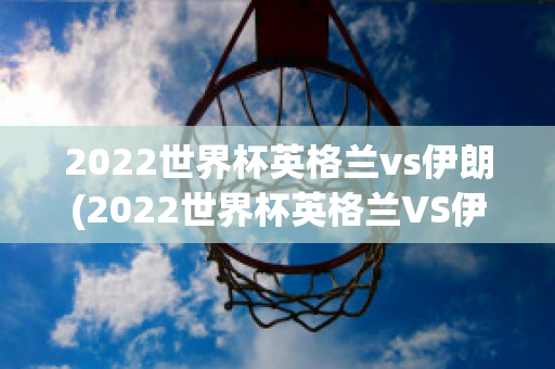 2022世界杯英格兰vs伊朗(2022世界杯英格兰VS伊朗回放高清)