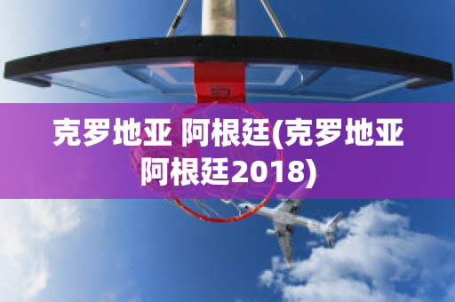 克罗地亚 阿根廷(克罗地亚阿根廷2018)