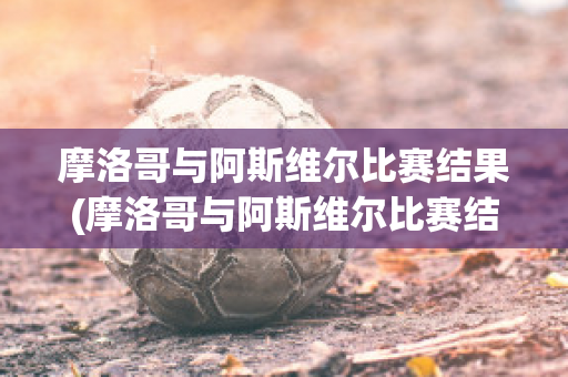 摩洛哥与阿斯维尔比赛结果(摩洛哥与阿斯维尔比赛结果怎么样)