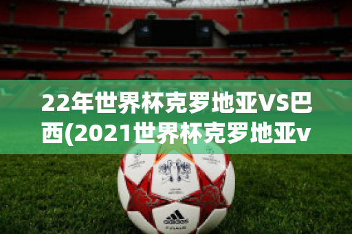 22年世界杯克罗地亚VS巴西(2021世界杯克罗地亚vs西班牙)