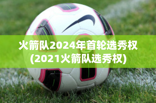 火箭队2024年首轮选秀权(2021火箭队选秀权)