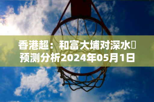 香港超：和富大埔对深水埗预测分析2024年05月1日