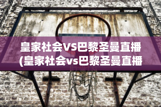 皇家社会VS巴黎圣曼直播(皇家社会vs巴黎圣曼直播视频)