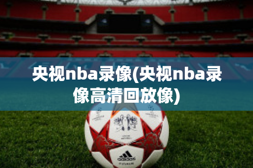 央视nba录像(央视nba录像高清回放像)