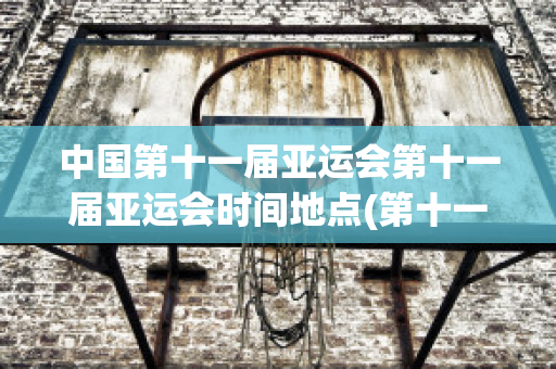 中国第十一届亚运会第十一届亚运会时间地点(第十一届亚运会在中国哪里举行)