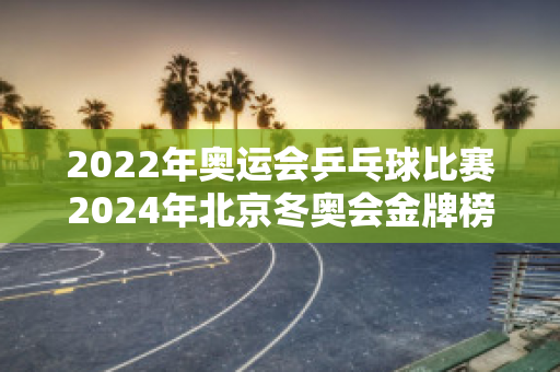 2022年奥运会乒乓球比赛2024年北京冬奥会金牌榜，中国队和日本队各得了多少枚金牌