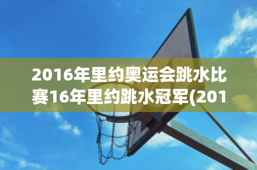 2016年里约奥运会跳水比赛16年里约跳水冠军(2016年里约奥运会男子跳水比赛)