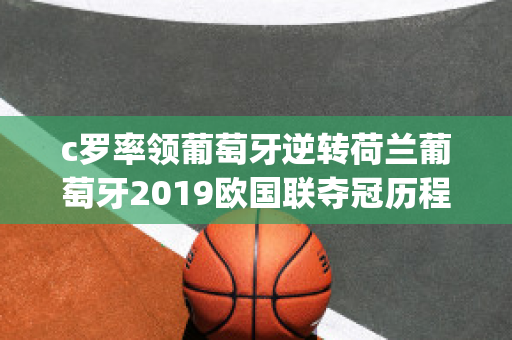 c罗率领葡萄牙逆转荷兰葡萄牙2019欧国联夺冠历程(2019欧国联赛葡萄牙晋级之路)