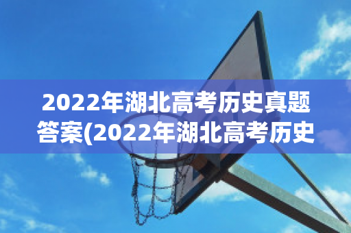 2022年湖北高考历史真题答案(2022年湖北高考历史真题答案及解析)