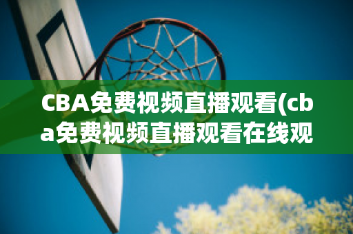 CBA免费视频直播观看(cba免费视频直播观看在线观看)