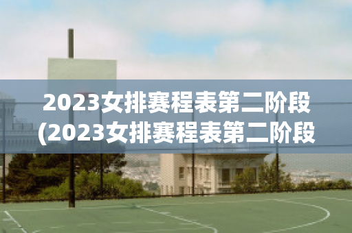 2023女排赛程表第二阶段(2023女排赛程表第二阶段赛事)