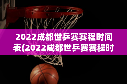 2022成都世乒赛赛程时间表(2022成都世乒赛赛程时间表图片)