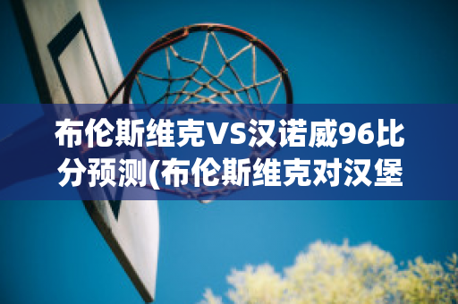 布伦斯维克VS汉诺威96比分预测(布伦斯维克对汉堡比分预测)