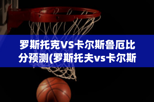 罗斯托克VS卡尔斯鲁厄比分预测(罗斯托夫vs卡尔斯鲁厄)