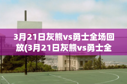 3月21日灰熊vs勇士全场回放(3月21日灰熊vs勇士全场回放录像)