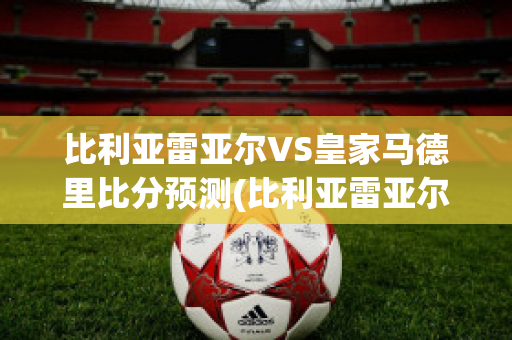 比利亚雷亚尔VS皇家马德里比分预测(比利亚雷亚尔对皇马视频直播)