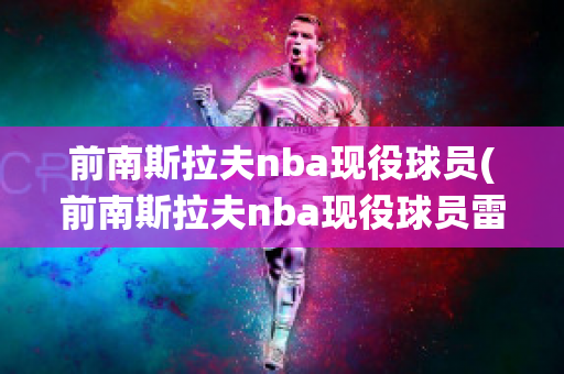 前南斯拉夫nba现役球员(前南斯拉夫nba现役球员雷霆)