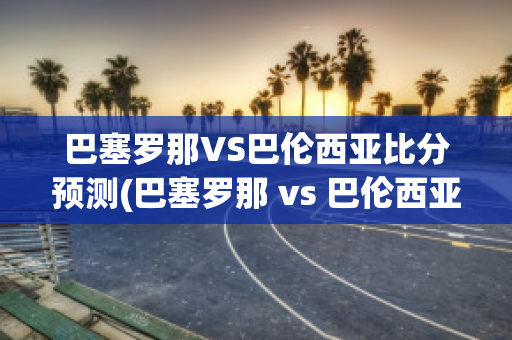 巴塞罗那VS巴伦西亚比分预测(巴塞罗那 vs 巴伦西亚)