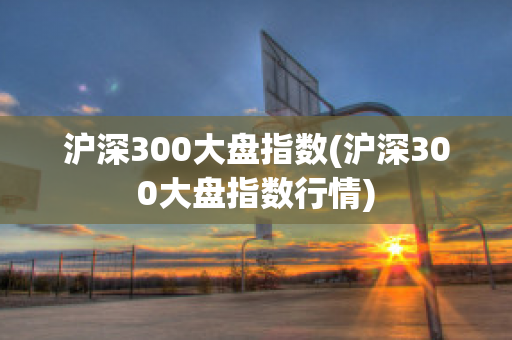 沪深300大盘指数(沪深300大盘指数行情)