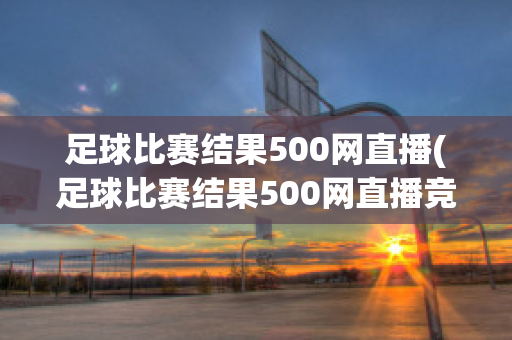 足球比赛结果500网直播(足球比赛结果500网直播竞彩网嘉定天气)