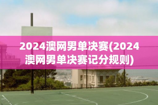 2024澳网男单决赛(2024澳网男单决赛记分规则)