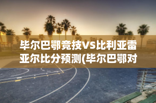 毕尔巴鄂竞技VS比利亚雷亚尔比分预测(毕尔巴鄂对比利亚雷亚尔比分预测)