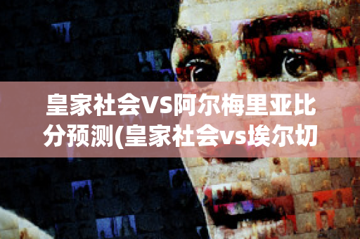 皇家社会VS阿尔梅里亚比分预测(皇家社会vs埃尔切视频直播)