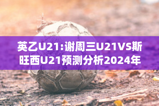 英乙U21:谢周三U21VS斯旺西U21预测分析2024年04月29日(谢周三对巴恩斯利比分)