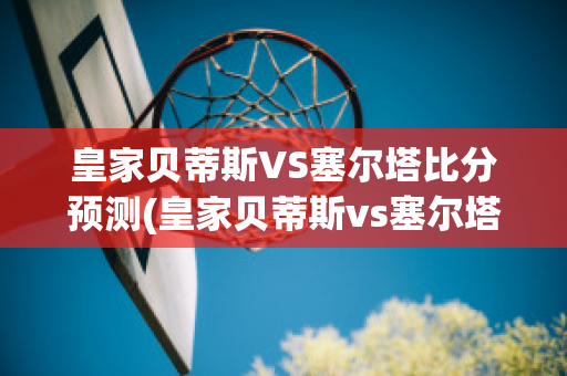 皇家贝蒂斯VS塞尔塔比分预测(皇家贝蒂斯vs塞尔塔比分预测最新)